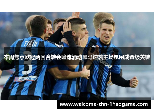 本周焦点欧冠两回合转会暗流涌动黑马逆袭主场氛围成晋级关键