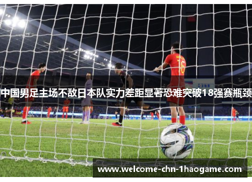 中国男足主场不敌日本队实力差距显著恐难突破18强赛瓶颈 中国男足主场不敌日本队实力差距显著恐难突破18强赛瓶颈