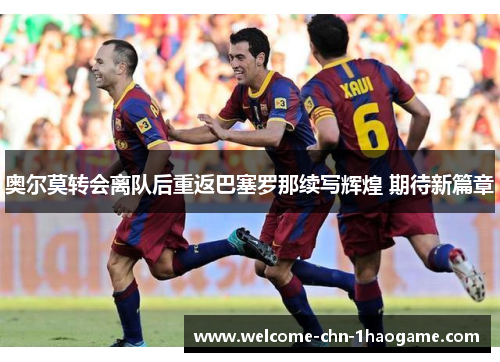 奥尔莫转会离队后重返巴塞罗那续写辉煌 期待新篇章 奥尔莫转会离队后重返巴塞罗那续写辉煌 期待新篇章