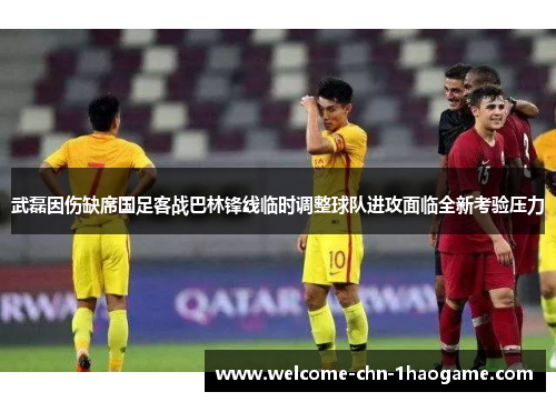 武磊因伤缺席国足客战巴林锋线临时调整球队进攻面临全新考验压力 武磊因伤缺席国足客战巴林锋线临时调整球队进攻面临全新考验压力