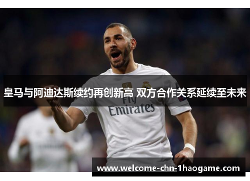 皇马与阿迪达斯续约再创新高 双方合作关系延续至未来 皇马与阿迪达斯续约再创新高 双方合作关系延续至未来