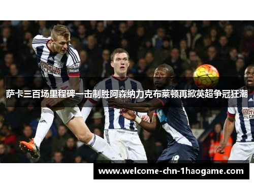 萨卡三百场里程碑一击制胜阿森纳力克布莱顿再掀英超争冠狂潮