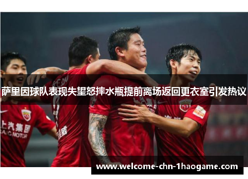 萨里因球队表现失望怒摔水瓶提前离场返回更衣室引发热议
