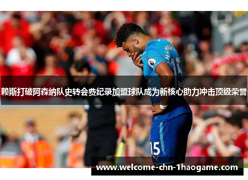 赖斯打破阿森纳队史转会费纪录加盟球队成为新核心助力冲击顶级荣誉 赖斯打破阿森纳队史转会费纪录加盟球队成为新核心助力冲击顶级荣誉
