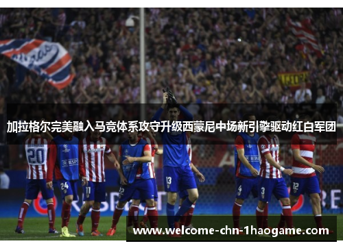 加拉格尔完美融入马竞体系攻守升级西蒙尼中场新引擎驱动红白军团
