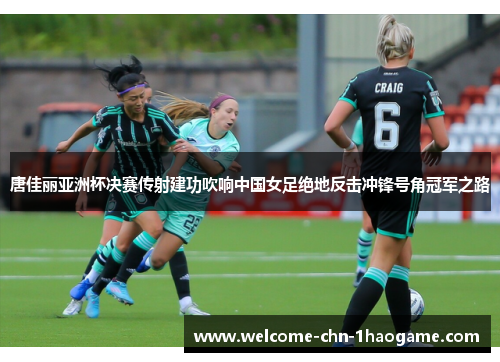 唐佳丽亚洲杯决赛传射建功吹响中国女足绝地反击冲锋号角冠军之路