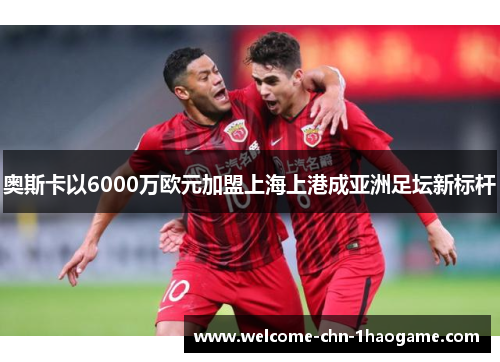 奥斯卡以6000万欧元加盟上海上港成亚洲足坛新标杆