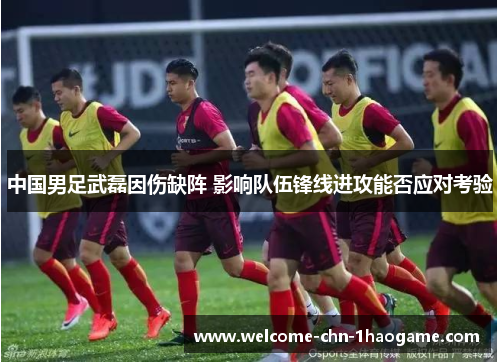 中国男足武磊因伤缺阵 影响队伍锋线进攻能否应对考验 中国男足武磊因伤缺阵 影响队伍锋线进攻能否应对考验