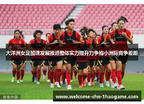 大洋洲女足加速发展推进整体实力提升力争缩小洲际竞争差距