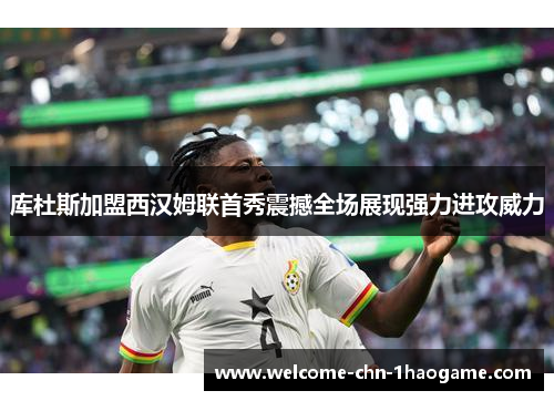库杜斯加盟西汉姆联首秀震撼全场展现强力进攻威力