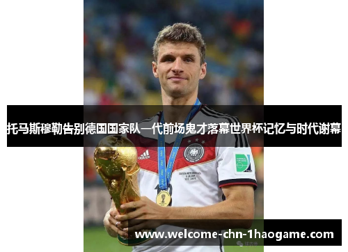 托马斯穆勒告别德国国家队一代前场鬼才落幕世界杯记忆与时代谢幕