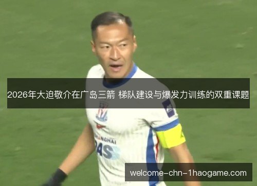 2026年大迫敬介在广岛三箭 梯队建设与爆发力训练的双重课题